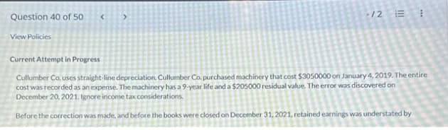 Question 40 of 50
View Policies
< >
-12
!!!
Current Attempt in Progress
Cullumber Co. uses straight-line depreciation. Cullumber Co. purchased machinery that cost $3050000 on January 4, 2019. The entire
cost was recorded as an expense. The machinery has a 9-year life and a $205000 residual value. The error was discovered on
December 20, 2021. Ignore income tax considerations.
Before the correction was made, and before the books were closed on December 31, 2021, retained earnings was understated by