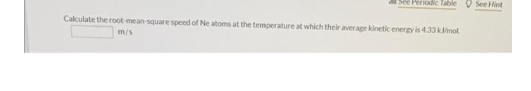 See Periodic Table See Hint
Calculate the root-mean-square speed of Ne atoms at the temperature at which their average kinetic energy is 4.33 kJ/mol.
m/s