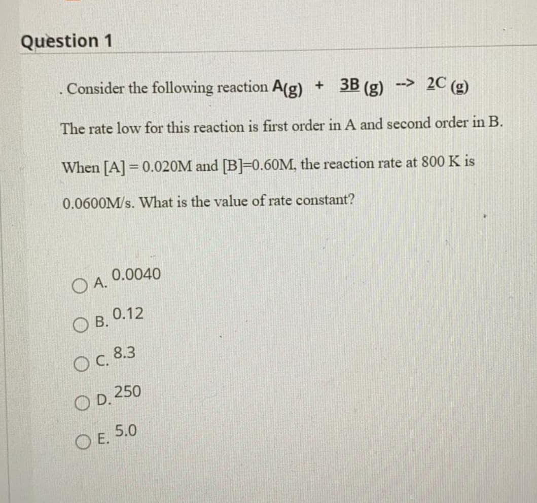 Question 1
Consider the following reaction A(g) + 3B (g) --> 2C (g)
The rate low for this reaction is first order in A and second order in B.
When [A] = 0.020M and [B]=0.60M, the reaction rate at 800 K is
0.0600M/s. What is the value of rate constant?
0.0040
O A.
ОВ. О.12
OC 8.3
O D. 250
ОЕ. 5.0
