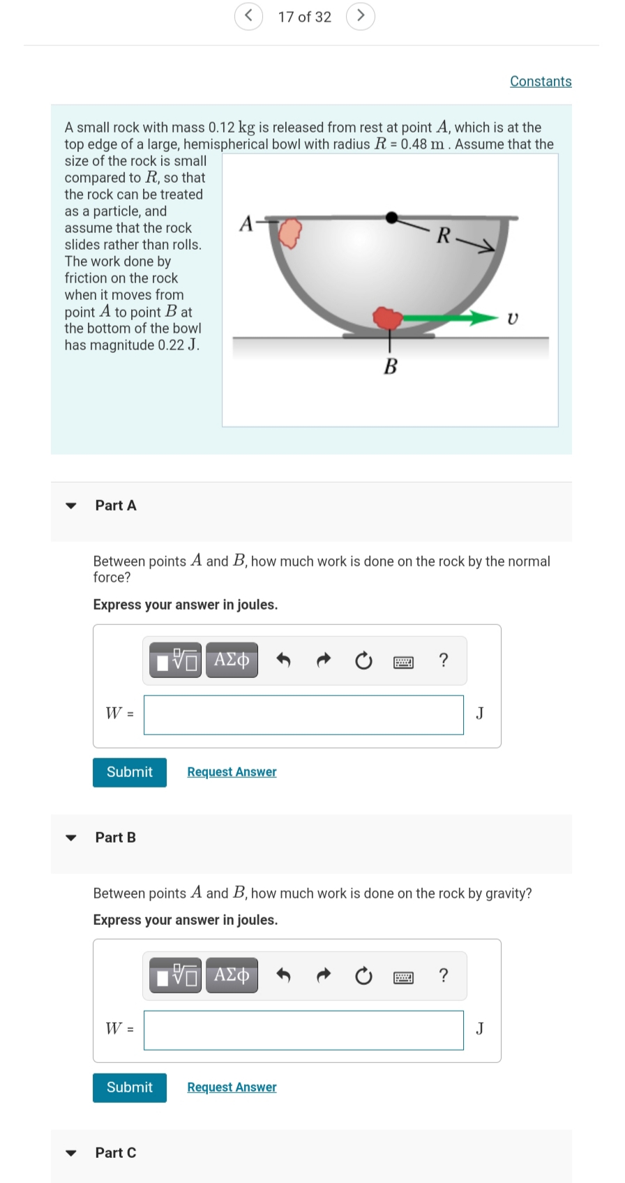 17 of 32
>
Constants
A small rock with mass 0.12 kg is released from rest at point A, which is at the
top edge of a large, hemispherical bowl with radius R = 0.48 m . Assume that the
size of the rock is small
compared to R, so that
the rock can be treated
as a particle, and
assume that the rock
slides rather than rolls.
The work done by
friction on the rock
when it moves from
A-
R
point A to point B at
the bottom of the bowl
has magnitude 0.22 J.
В
Part A
Between points A and B, how much work is done on the rock by the normal
force?
Express your answer in joules.
W =
J
Submit
Request Answer
Part B
Between points A and B, how much work is done on the rock by gravity?
Express your answer in joules.
ΑΣΦ
W =
J
Submit
Request Answer
Part C
