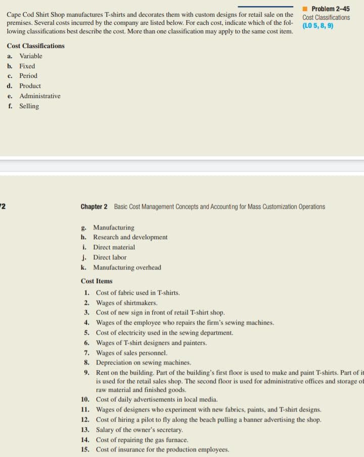 Problem 2-45
Cape Cod Shirt Shop manufactures T-shirts and decorates them with custom designs for retail sale on the Cost Classifications
premises. Several costs incurred by the company are listed below. For each cost, indicate which of the fol-
lowing classifications best describe the cost. More than one classification may apply to the same cost item.
(LO 5, 8, 9)
Cost Classifications
a. Variable
b. Fixed
c. Period
d. Product
e. Administrative
f. Selling
2
Chapter 2 Basic Cost Management Concepts and Accounting for Mass Customization Operations
g. Manufacturing
h. Research and development
i. Direct material
j. Direct labor
k. Manufacturing overhead
Cost Items
1. Cost of fabric used in T-shirts.
2. Wages of shirtmakers.
3. Cost of new sign in front of retail T-shirt shop.
4. Wages of the employce who repairs the firm's sewing machines.
5. Cost of electricity used in the sewing department.
6. Wages of T-shirt designers and painters.
7. Wages of sales personnel.
8. Depreciation on sewing machines.
9. Rent on the building. Part of the building's first floor is used to make and paint T-shirts. Part of it
is used for the retail sales shop. The second floor is used for administrative offices and storage of
raw material and finished goods.
10. Cost of daily advertisements in local media.
11. Wages of designers who experiment with new fabrics, paints, and T-shirt designs.
12. Cost of hiring a pilot to fly along the beach pulling a banner advertising the shop.
13. Salary of the owner's secretary.
14. Cost of repairing the gas furnace.
15. Cost of insurance for the production employees.

