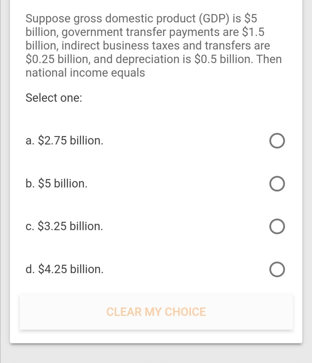 Suppose gross domestic product (GDP) is $5
billion, government transfer payments are $1.5
billion, indirect business taxes and transfers are
$0.25 billion, and depreciation is $0.5 billion. Then
national income equals
Select one:
a. $2.75 billion.
b. $5 billion.
c. $3.25 billion.
d. $4.25 billion.
CLEAR MY CHOICE
