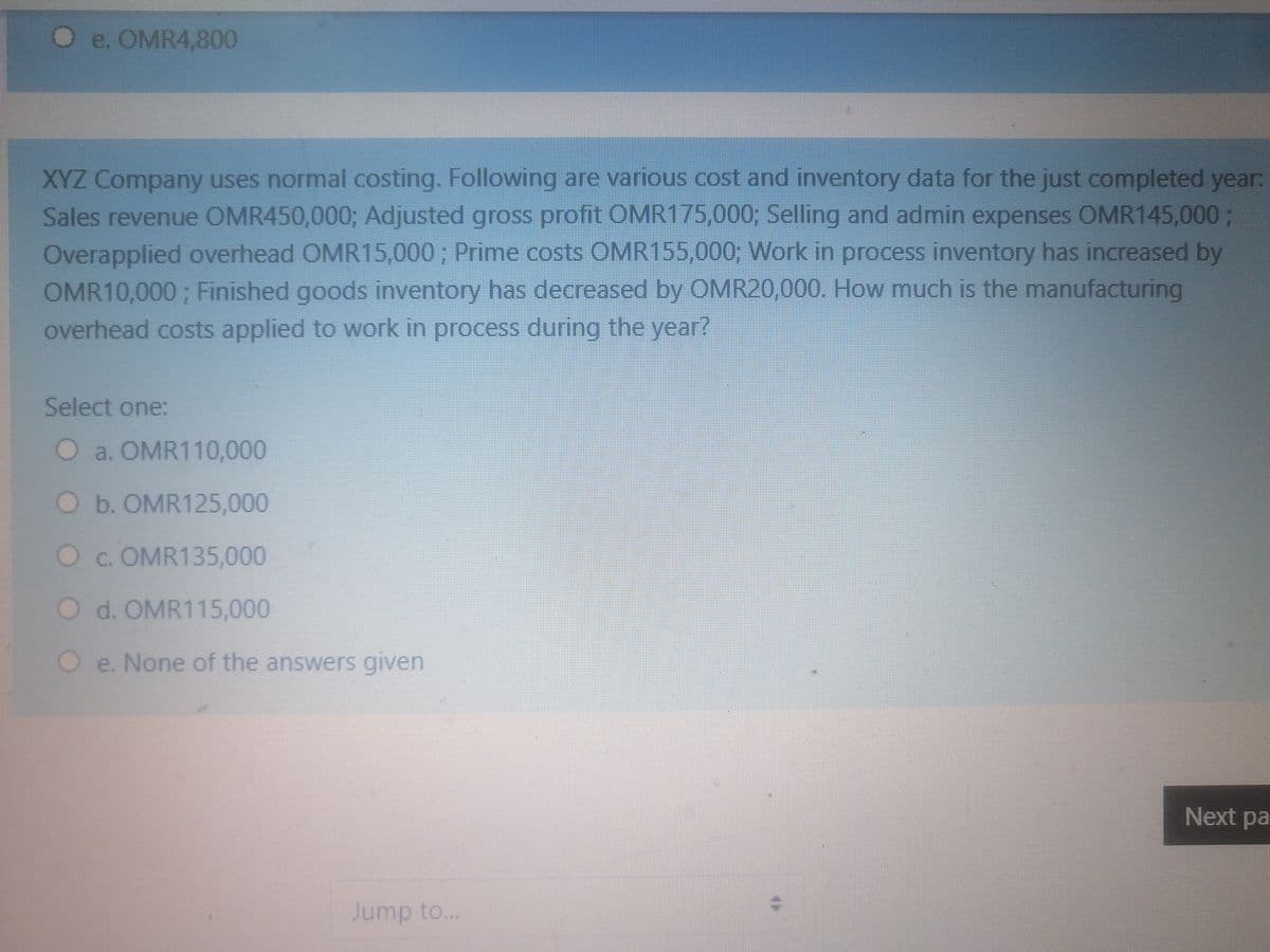 O e. OMR4,800
XYZ Company uses normal costing. Following are various cost and inventory data for the just completed year:
Sales revenue OMR450,000; Adjusted gross profit OMR175,000; Selling and admin expenses OMR145,000 ;
Overapplied overhead OMR15,000; Prime costs OMR155,000; Work in process inventory has increased by
OMR10,000; Finished goods inventory has decreased by OMR20,000. How much is the manufacturing
overhead costs applied to work in process during the year?
Select one:
O a. OMR110,000
O b. OMR125,000
Oc. OMR135,000
O d. OMR115,000
Oe. None of the answers given
Next pa
Jump to...
