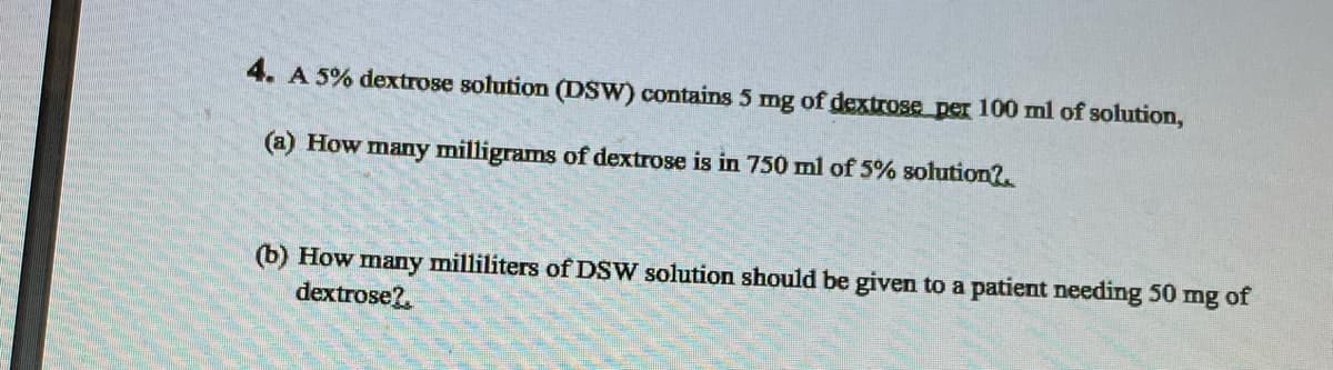 4. A 5% dextrose solution (DSW) contains 5 mg of dextrose per 100 ml of solution,
(a) How many milligrams of dextrose is in 750 ml of 5% solution?.
(b) How many milliliters of DSW solution should be given to a patient needing 50 mg of
dextrose?.
