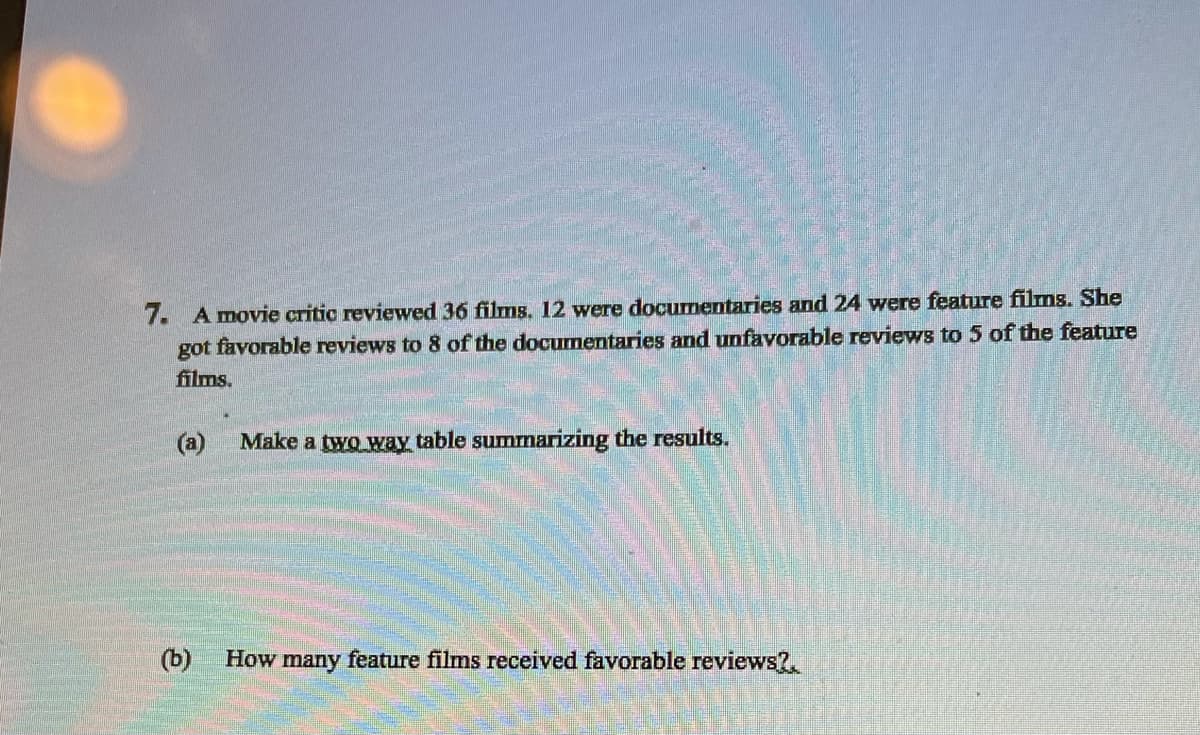 7. A movie critic reviewed 36 films. 12 were documentaries and 24 were feature films. She
got favorable reviews to 8 of the documentaries and unfavorable reviews to 5 of the feature
films.
(a)
Make a two way table summarizing the results.
(b)
How many feature films received favorable reviews?.
