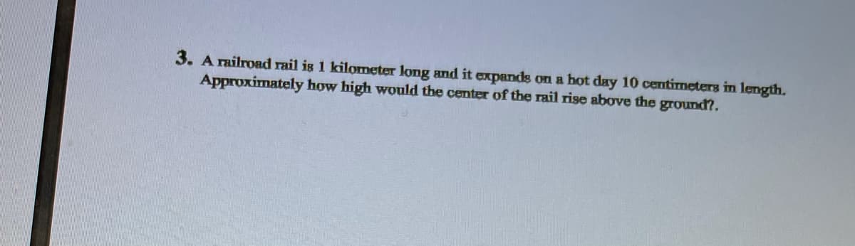 3. A railroad rail is 1 kilometer long and it expands on a hot day 10 centirmeters in length.
Approximately how high would the center of the rail rise above the ground?.
