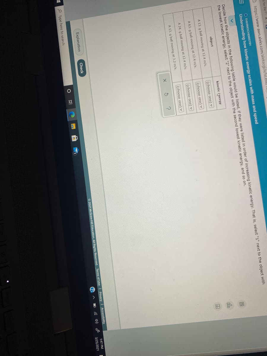 st for the P X
https://www-awn.aleks.com/alekscgi/x/Isl.exe) 10_
O THERMOCHEMISTRY
Understanding how kinetic energy scales with mass and speed
Decide how the objects in the following table would be listed, if they were listed in order of increasing kinetic energy. That is, select "1" next to the object with
the lowest kinetic energy, select "2" next to the object with the second lowest kinetic energy, and so on.
object
kinetic nergy
A 13. g ball moving at 12.4 m/s.
(choose one) v
A 63. g ball moving at 12.4 m/s.
(choose one) v
A 24. g ball moving at 12.4 m/s.
(choose one)
A 13. g ball moving at 3.2 m/s.
(choose one) v
Explanation
Check
O 2021 McGraw-Hill Education. All Rights Reserved. Terms of UseI Privacy
Accessibility
P Type here to search
1:47 PM
(?
3/25/2021
