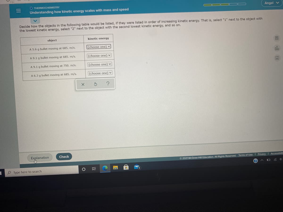 O THERMOCHEMISTRY
Understanding how kinetic energy scales with mass and speed
Angel v
Decide how the objects in the following table would be listed, if they were listed in order of increasing kinetic energy. That is, select "1" next to the object with
the lowest kinetic energy, select "2" next to the object with the second lowest kinetic energy, and so on.
object
kinetic energy
圖
A 5.6 g bullet moving at 685. m/s.
(choose one) v
A 9.1 g bullet moving at 685. m/s.
(choose one) v
A 9.1 g bullet moving at 750. m/s.
(choose one) v
A 6.3 g bullet moving at 685. m/s.
(choose one) v
Explanation
Check
O 2021 McGraw-Hill Education. All Rights Reserved. Terms of UseI Privacy Accessibilit
P Type here to search
山国
