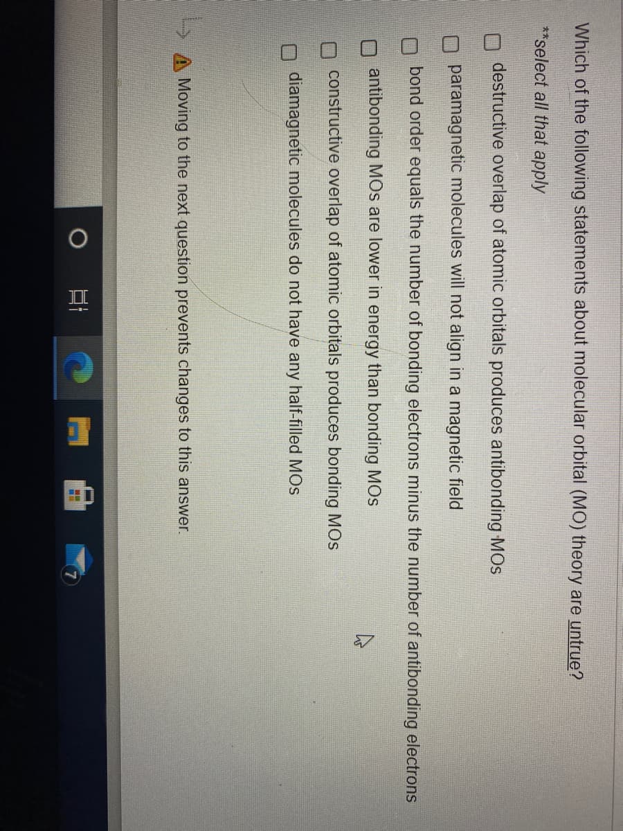 Which of the following statements about molecular orbital (MO) theory are untrue?
**select all that apply
destructive overlap of atomic orbitals produces antibonding MOS
paramagnetic molecules will not align in a magnetic field
bond order equals the number of bonding electrons minus the number of antibonding electrons
antibonding MOs are lower in energy than bonding MOs
constructive overlap of atomic orbitals produces bonding MOS
diamagnetic molecules do not have any half-filled MOs
A Moving to the next question prevents changes to this answer.
