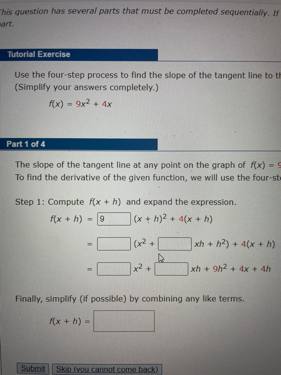 This question has several parts that must be completed sequentially. If
art.
Tutorial Exercise
Use the four-step process to find the slope of the tangent line to th
(Simplify your answers completely.)
f(x) = 9x2 + 4x
Part 1 of 4
The slope of the tangent line at any point on the graph of f(x) = 9
To find the derivative of the given function, we will use the four-ste
Step 1: Compute f(x + h) and expand the expression.
f(x + h)
9.
(x + h)2 + 4(x + h)
%3D
(x2 +
xh + h²) + 4(x + h)
x2 +
xh + 9h2 + 4x + 4h
Finally, simplify (if possible) by combining any like terms.
f(x + h) =
Submit
Skip (you cannot come back)
