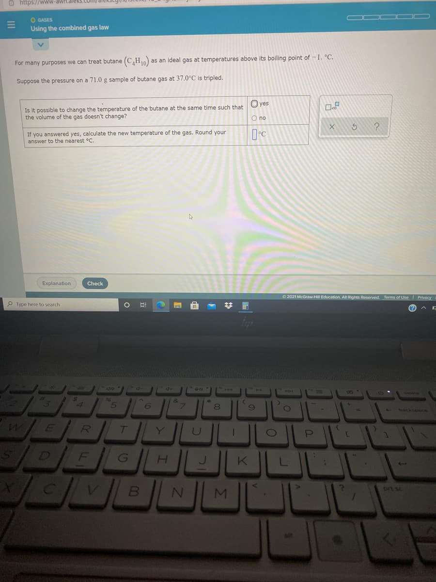 O https://WWW-awH.dieks
O GASES
Using the combined gas law
For many purposes we can treat butane (C,H10)
as an ideal gas at temperatures above its boiling point of -1. °C.
Suppose the pressure on a 71.0 g sample of butane gas at 37.0°C is tripled.
O yes
Is it possible to change the temperature of the 'butane at the same time such that
the volume of the gas doesn't change?
O no
If you answered yes, calculate the new temperature of the gas. Round your
answer to the nearest °C.
Explanation
Check
O 2021 McGraw-Hill Education. All Rights Reserved. Terms of Use I Privacy
P Type here to search
96
4
8
- backsoace
WE /R
Y
D FG
H.
MI
