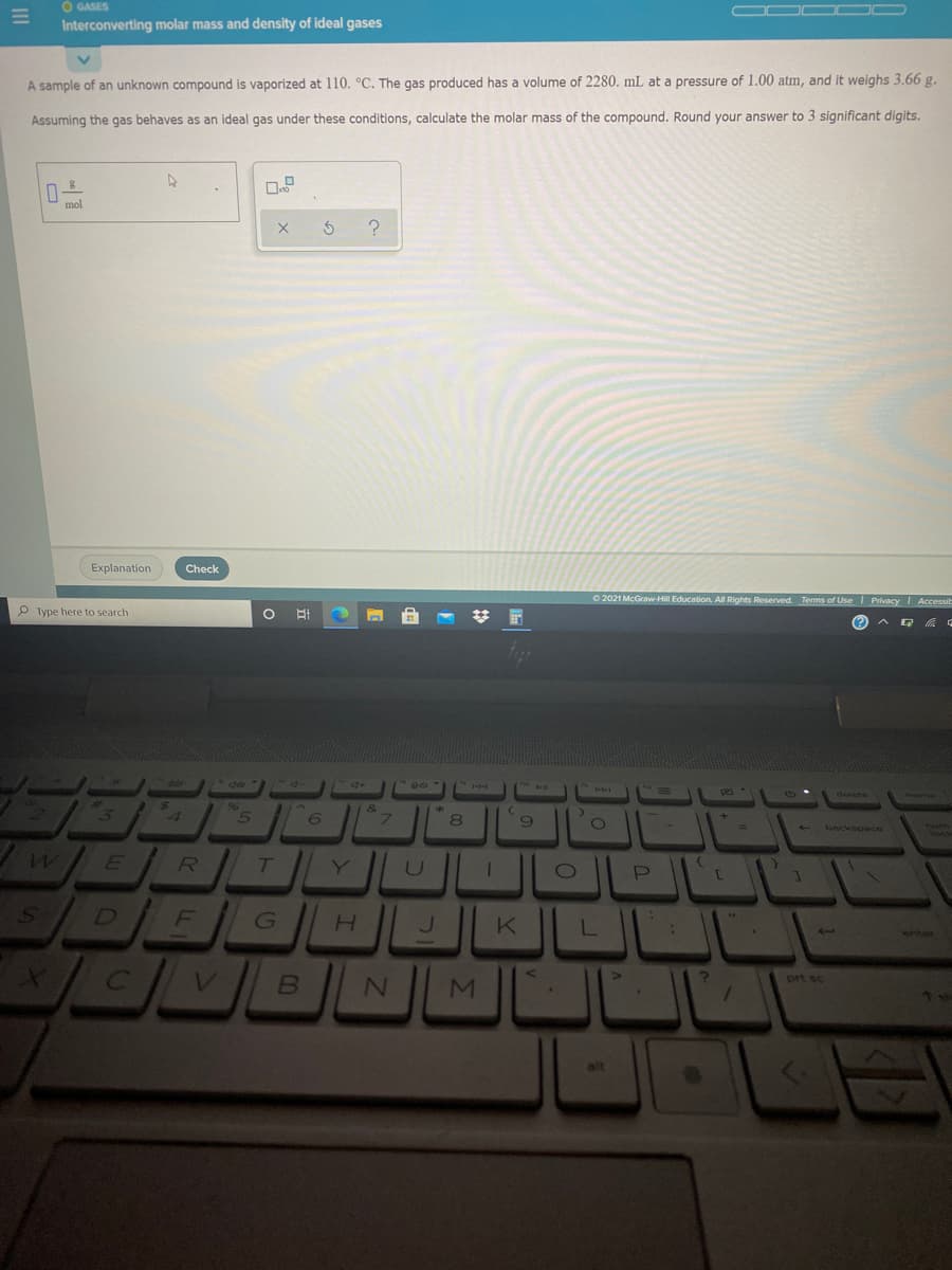 O GASES
Interconverting molar mass and density of ideal gases
A sample of an unknown compound is vaporized at 110. °C. The gas produced has a volume of 2280. mL at a pressure of 1.00 atm, and it weighs 3.66 g.
Assuming the gas behaves as an ideal gas under these conditions, calculate the molar mass of the compound. Round your answer to 3 significant digits.
Explanation
Check
O 2021 McGraw-Hill Education. All Rights Reserved. Terms of Use I Privacy Accessil
P Type here to search
梦 国
delete
96
4
8
backspace
We
Y
DIEGH DK
enter
*/ C
prt sc
alt
Σ
