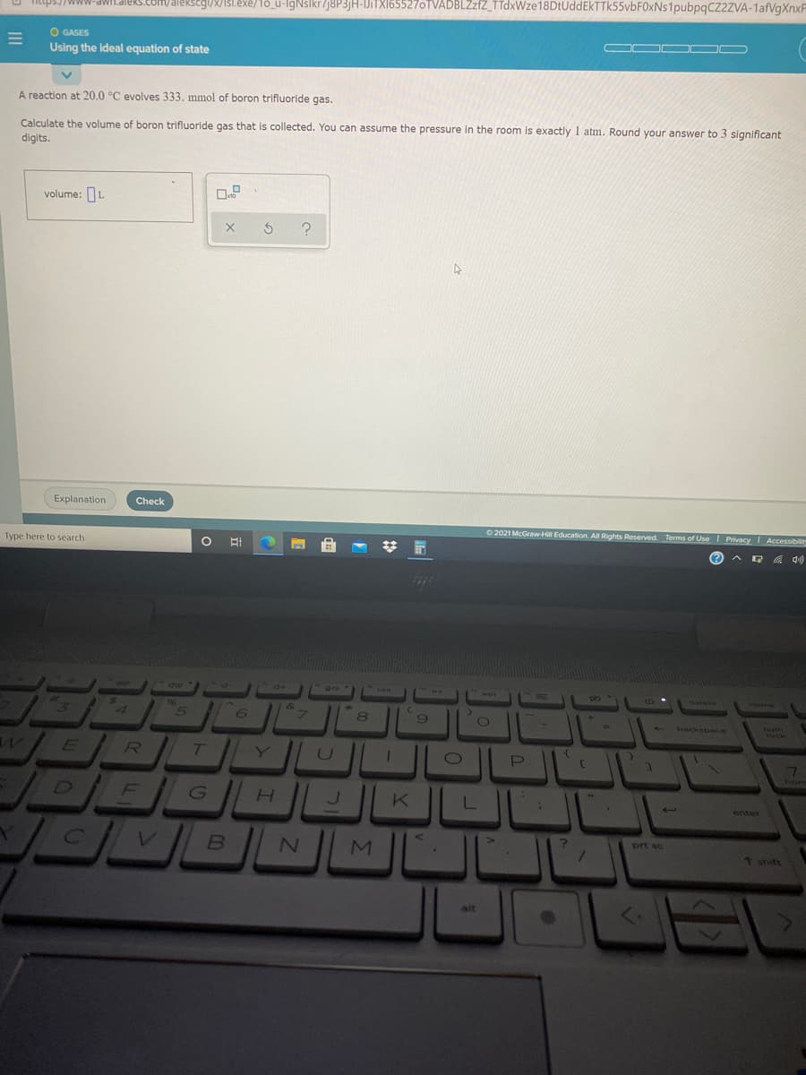 RSeg/8/131.exe/1ó_u-lgNslkr/j8P3jH-IJiTXI65527oTVADBLZzfZ_TTdxWze 18DtUddEkTTk55vbF0xNs1pubpqCZ2ZVA-1afVgXnxF
O GASES
Using the ideal equation of state
A reaction at 20.0 °C evolves 333. mmol of boron trifluoride gas.
Calculate the volume of boron trifluoride gas that is collected. You can assume the pressure in the room is exactly 1 atm. Round your answer to 3 significant
digits.
volume: L
Explanation
Check
Type here to search
O 2021 McGraw-Hill Education. All Rights Reserved. Terms of Use I Privacy Accessibilit
A G A 4)
delete
home
5
8
6)
backsonce
ET
GH K |
D
enter
M
prt sc
7 shift
alt
