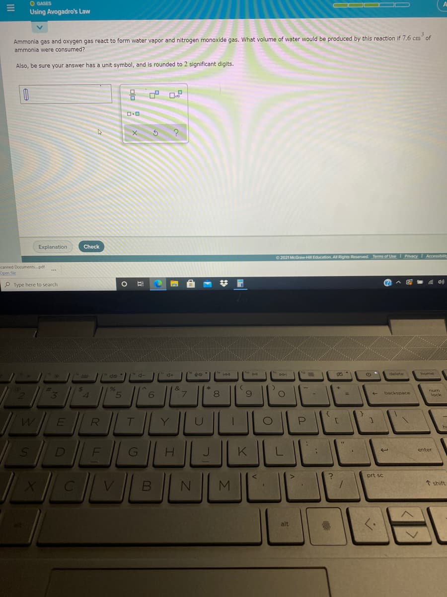 O GASES
Using Avogadro's Law
Ammonia gas and oxygen gas react to form water vapor and nitrogen monoxide gas. What volume of water would be produced by this reaction if 7.6 cm of
ammonia were consumed?
Also, be sure your answer has a unit symbol, and is rounded to 2 significant digits.
Explanation
Check
O 2021 McGrawH Education. All Rights Reserved. Terms of Use I Privacy Accessibility
canned Documents.pdf
Dpen fle
P Type here to search
* do
"DDI
delete
home
num
3.
4
8.
backspace
%3D
lock
w/ERTYUL
G
prt sc
* shift
alt
