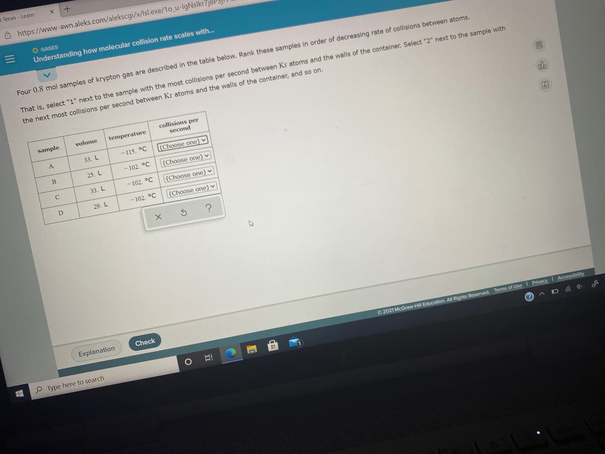 1 Teran-Learn
Ô https://www-awn.aleks.com/alekscgi/x/Isl.exe/1o_u-lgNslkr7j8P
O GASES
Understanding how molecular collision rate scales with..
Four 0.8 mol samples of krypton gas are described in the table below. Rank these samples in order of decreasing rate of collisions between atoms.
That is, select "1" next to the sample with the most collisions per second between Kr atoms and the walls of the container. Select "2" next to the sample with
the next most collisions per second between Kr atoms and the walls of the container, and so on.
collisions per
second
sample
volume
temperature
A
33. L
-115. °C
(Choose one) v
25. L
-102. °C
(Choose one) v
33. L
- 102. °C
(Choose one) v
29. L
-102. °C
(Choose one) v
Explanation
Check
O2021 McGraw-Hill Education. All Rights Reserved. Terms of Use I Privacy I Accessibility
P Type here to search
