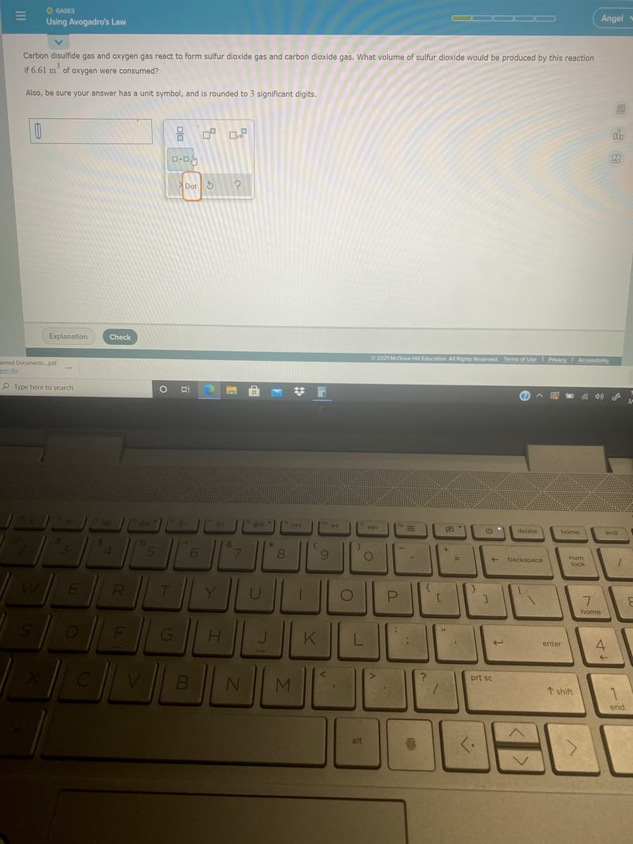 O GASES
Using Avogadro's Law
Angel
Carbon disulfide gas and oxygen gas react to form sulfur dioxide gas and carbon dioxide gas. What volume of sulfur dioxide would be produced by this reaction
if 6.61 m of oxygen were consumed?
Also, be sure your answer has a unit symbol, and is rounded to 3 significant digits.
Dot 5
Explanation
Check
2021 McGraw Hil Education. All Rights Reserved. Terms of Use Privacy Accessibility
anned Documents.pdf
nen file
P Type here to search
(?
DDI
delete
home
24
96
5
&
3.
6
8
%3D
num
backspace
lock
LL
W
R
Y.
U
7.
home
D
K
4.
enter
prt sc
MI
1 shift
end
alt

