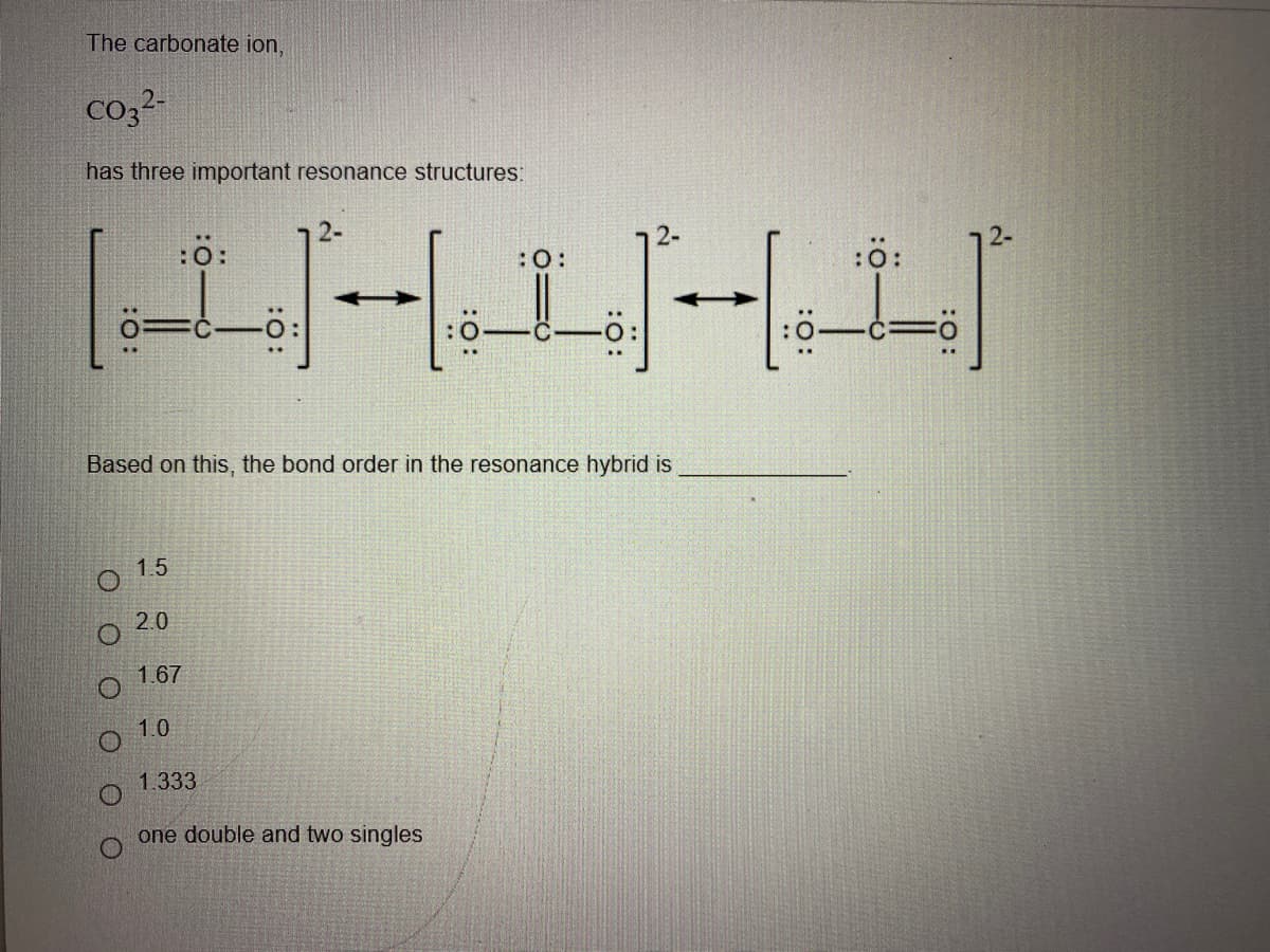 The carbonate ion,
co32-
has three important resonance structures:
:ö:
2-
:
:0
Based on this, the bond order in the resonance hybrid is
1.5
2.0
1.67
1.0
1.333
one double and two singles
