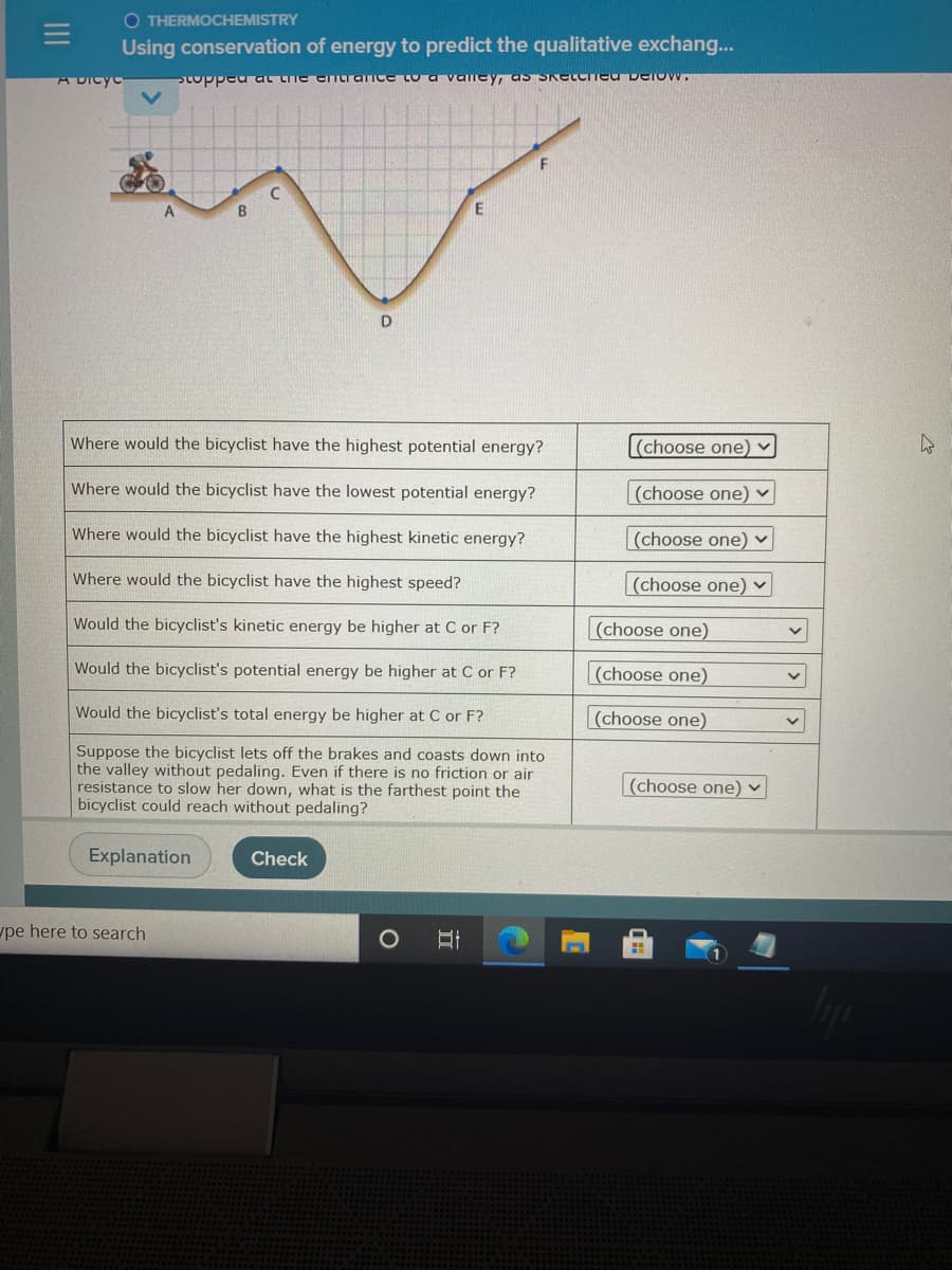 O THERMOCHEMISTRY
Using conservation of energy to predict the qualitative exchang...
A DIcyc
Stopped at the eTCiaTice Co a valney, as SKetcInea Derow.
Where would the bicyclist have the highest potential energy?
(choose one)
Where would the bicyclist
the lowest potential energy?
(choose one) ▼
Where would the bicyclist have the highest kinetic energy?
(choose one) ▼
Where would the bicyclist have the highest speed?
(choose one) v
Would the bicyclist's kinetic energy be higher at C or F
(choose one)
Would the bicyclist's potential energy be higher at C or F?
(choose one)
Would the bicyclist's total energy be higher at C or F?
(choose one)
Suppose the bicyclist lets off the brakes and coasts down into
the valley without pedaling. Even if there is no friction or air
resistance to slow her down, what is the farthest point the
bicyclist could reach without pedaling?
(choose one) v
Explanation
Check
upe here to search
II
