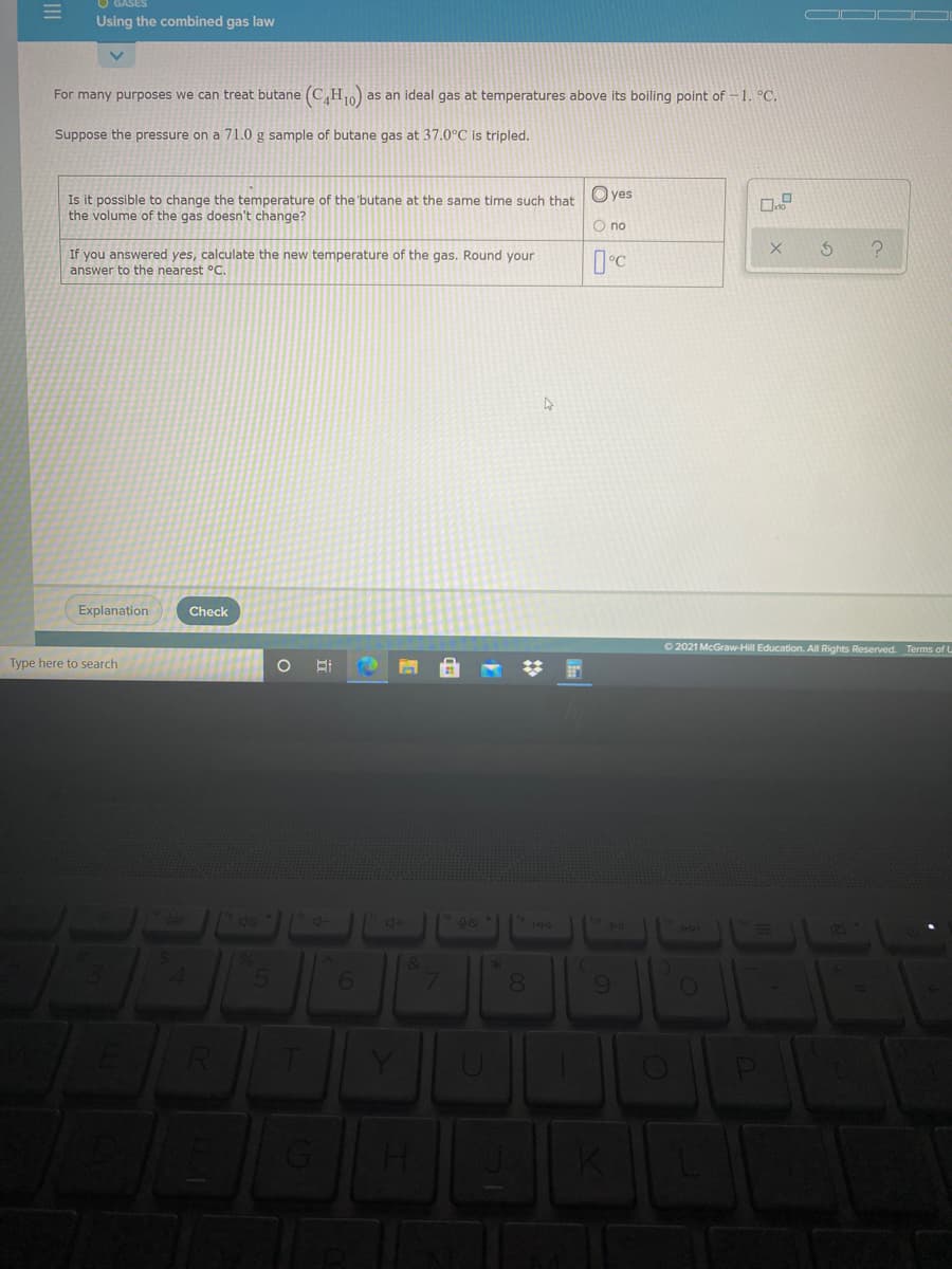 Using the combined gas law
For many purposes we can treat butane (C,H as an ideal gas at temperatures above its boiling point of -1. °C.
Suppose the pressure on a 71.0 g sample of butane gas at 37.0°C is tripled.
O yes
Is it possible to change the temperature of the 'butane at the same time such that
the volume of the gas doesn't change?
O no
If you answered yes, calculate the new temperature of the gas. Round your
answer to the nearest °C.
Explanation
Check
O 2021 McGraw-Hill Education. All Rights Reserved. Terms of L
Type here to search
144
6.
