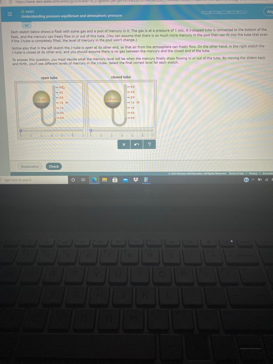 O https://www-awn.aleks.com/alekscgi/x/Isl.exé/18_u-lgNSIRI/J8P3JH-DITA163327
O GASES
Understanding pressure equilibrium and atmospheric pressure
Ang
Each sketch below shows a flask with some gas and a pool of mercury in it. The gas is at a pressure of 1 atm. A J-shaped tube is connected to the bottom of the
flask, and the mercury can freely flow in or out of this tube. (You can assume that there is so much more mercury in the pool than can fit into the tube that even
if the J-tube is completely filled, the level of mercury in the pool won't change.)
Notice also that in the left sketch the J-tube is open at its other end, so that air from the atmosphere can freely flow. On the other hand, in the right sketch the
J-tube is closed at its other end, and you should assume there is no gas between the mercury and the closed end of the tube.
To answer this question, you must decide what the mercury level will be when the mercury finally stops flowing in or out of the tube. By moving the sliders back
and forth, you'll see different levels of mercury in the J-tube. Select the final correct level for each sketch.
open tube
closed tube
T-3.0
-3.0
-2.5
-2.5
-20
-20
1.0 atm
1.0 atm
-1.5 m
-1,5 m
- 1.0
-1.0
-0.5
-0.5
- 0.5
-0.0
-0.0
6.
Explanation
Check
O 2021 McGraw-Hill Education. All Rights Reserved. Terms of Use I Privacy Accessib
P Type here to search
ロ d
4+
90
6.
