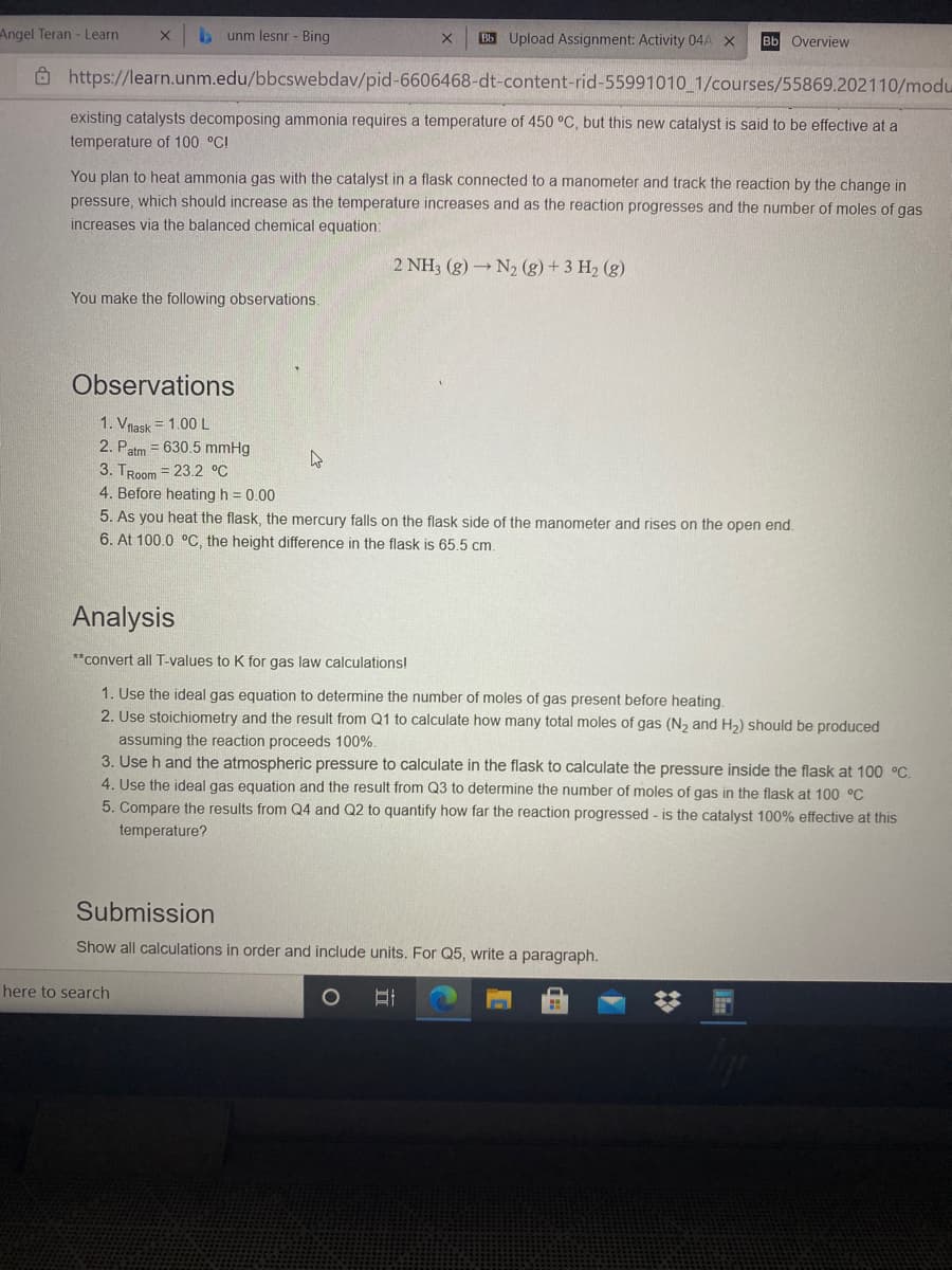 Angel Teran - Learn
unm lesnr - Bing
Bb Upload Assignment: Activity 04A X
Bb Overview
Ô https://learn.unm.edu/bbcswebdav/pid-6606468-dt-content-rid-55991010_1/courses/55869.202110/modu
existing catalysts decomposing ammonia requires a temperature of 450 °C, but this new catalyst is said to be effective at a
temperature of 100 °C!
You plan to heat ammonia gas with the catalyst in a flask connected to a manometer and track the reaction by the change in
pressure, which should increase as the temperature increases and as the reaction progresses and the number of moles of gas
increases via the balanced chemical equation:
2 NH3 (g) N2 (g) +3 H2 (g)
You make the following observations.
Observations
1. Vnask = 1.00L
2. Patm = 630.5 mmHg
3. TRoom = 23.2 °C
4. Before heating h = 0.00
5. As you heat the flask, the mercury falls on the flask side of the manometer and rises on the open end.
6. At 100.0 oC, the height difference in the flask is 65.5 cm.
Analysis
**convert all T-values to K for gas law calculations!
1. Use the ideal gas equation to determine the number of moles of gas present before heating.
2. Use stoichiometry and the result from Q1 to calculate how many total moles of gas (N2 and H2) should be produced
assuming the reaction proceeds 100%.
3. Use h and the atmospheric pressure to calculate in the flask to calculate the pressure inside the flask at 100 °C.
4. Use the ideal gas equation and the result from Q3 to determine the number of moles of gas in the flask at 100 °C
5. Compare the results from Q4 and Q2 to quantify how far the reaction progressed - is the catalyst 100% effective at this
temperature?
Submission
Show all calculations in order and include units. For Q5, write a paragraph.
here to search
