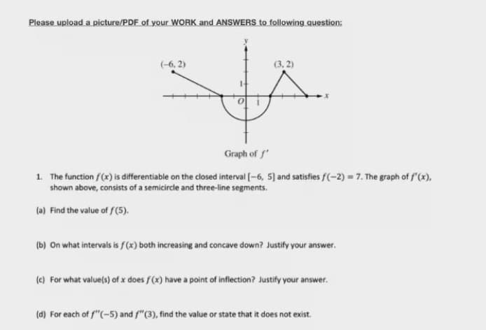 Please upload a picture/PDF of your WORK and ANSWERS to following question:
(-6, 2)
(3, 2)
Graph of f
1. The function f(x) is differentiable on the closed interval (-6, 5] and satisfies f(-2) = 7. The graph of f'(x),
shown above, consists of a semicircle and three-line segments.
(a) Find the value of S(5).
(b) On what intervals is f(x) both increasing and concave down? Justify your answer.
(e) For what value(s) of x does f (x) have a point of inflection? Justify your answer.
(d) For each of f"(-5) and f"(3), find the value or state that it does not exist.
