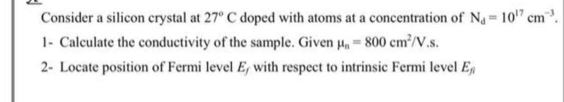 Consider a silicon crystal at 27° C doped with atoms at a concentration of Na= 10" cm
1- Calculate the conductivity of the sample. Given H, = 800 cm?/V.s.
%3D
2- Locate position of Fermi level E, with respect to intrinsic Fermi level E,
