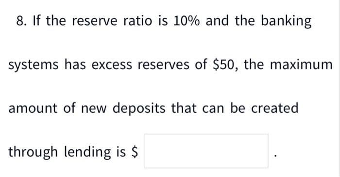 8. If the reserve ratio is 10% and the banking
systems has excess reserves of $50, the maximum
amount of new deposits that can be created
through lending is $
