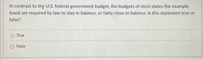 In contrast to the U.S. federal government budget, the budgets of most states (for example,
lowa) are required by law to stay in balance, or fairly close to balance. Is this statement true or
false?
True
O False
