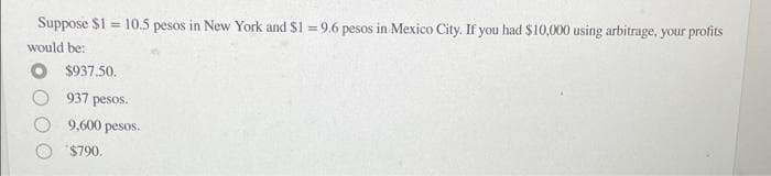 Suppose $1 = 10.5 pesos in New York and $1 = 9.6 pesos in Mexico City. If you had $10,000 using arbitrage, your profits
would be:
$937.50.
937 pesos.
9,600 pesos.
$790.
