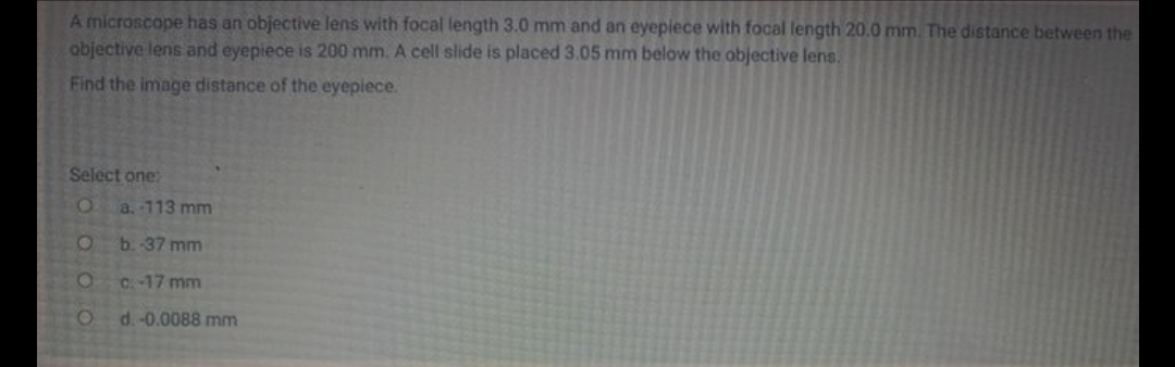 A microscope has an objective lens with focal length 3.0 mm and an eyepiece with focal length 20.0 mm. The distance between the
abjective lens and eyepiece is 200 mm. A cell slide is placed 3.05 mm below the objective lens.
Find the image distance of the eyepiece.
Select one:
a. -113 mm
b. -37 mm
C.-17 mm
d.-0.0088 mm
