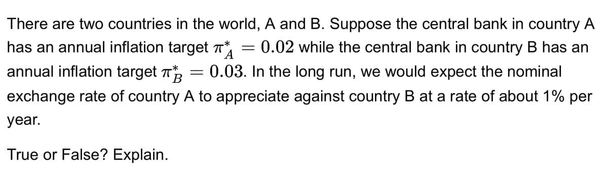 A
There are two countries in the world, A and B. Suppose the central bank in country A
has an annual inflation target π = 0.02 while the central bank in country B has an
0.03. In the long run, we would expect the nominal
exchange rate of country A to appreciate against country B at a rate of about 1% per
year.
annual inflation target
B
True or False? Explain.
-*