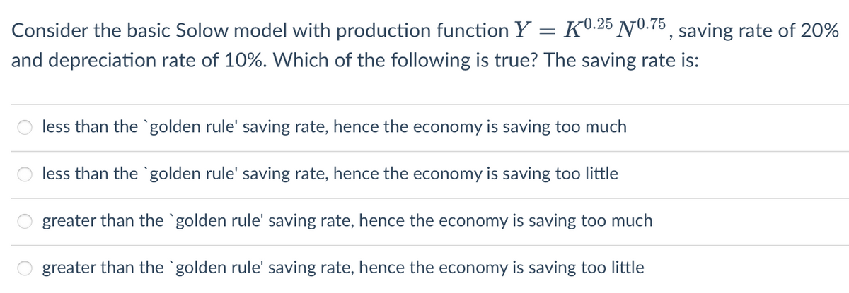 Consider the basic Solow model with production function Y = K0.25 N0.75, saving rate of 20%
and depreciation rate of 10%. Which of the following is true? The saving rate is:
less than the golden rule' saving rate, hence the economy is saving too much
less than the golden rule' saving rate, hence the economy is saving too little
greater than the `golden rule' saving rate, hence the economy is saving too much
greater than the `golden rule' saving rate, hence the economy is saving too little