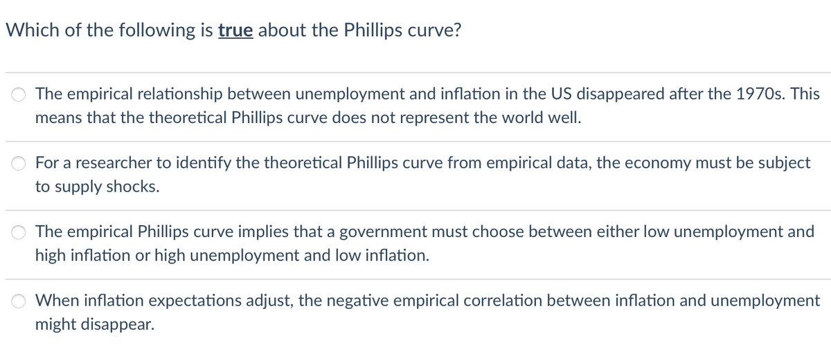 Which of the following is true about the Phillips curve?
The empirical relationship between unemployment and inflation in the US disappeared after the 1970s. This
means that the theoretical Phillips curve does not represent the world well.
For a researcher to identify the theoretical Phillips curve from empirical data, the economy must be subject
to supply shocks.
The empirical Phillips curve implies that a government must choose between either low unemployment and
high inflation or high unemployment and low inflation.
When inflation expectations adjust, the negative empirical correlation between inflation and unemployment
might disappear.