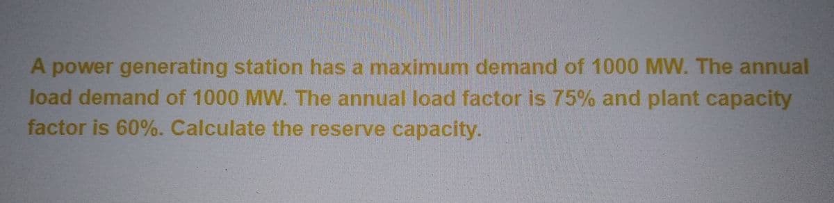 A power generating station has a maximum demand of 1000 MW. The annual
load demand of 1000 MW. The annual load factor is 75% and plant capacity
factor is 60%. Calculate the reserve capacity.