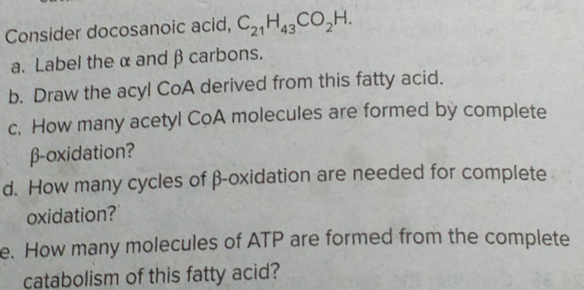 Consider docosanoic acid, C21H43CO₂H.
a. Label the x and ß carbons.
b. Draw the acyl CoA derived from this fatty acid.
c. How many acetyl CoA molecules are formed by complete
ß-oxidation?
d. How many cycles of ß-oxidation are needed for complete
oxidation?
e. How many molecules of ATP are formed from the complete
catabolism of this fatty acid?