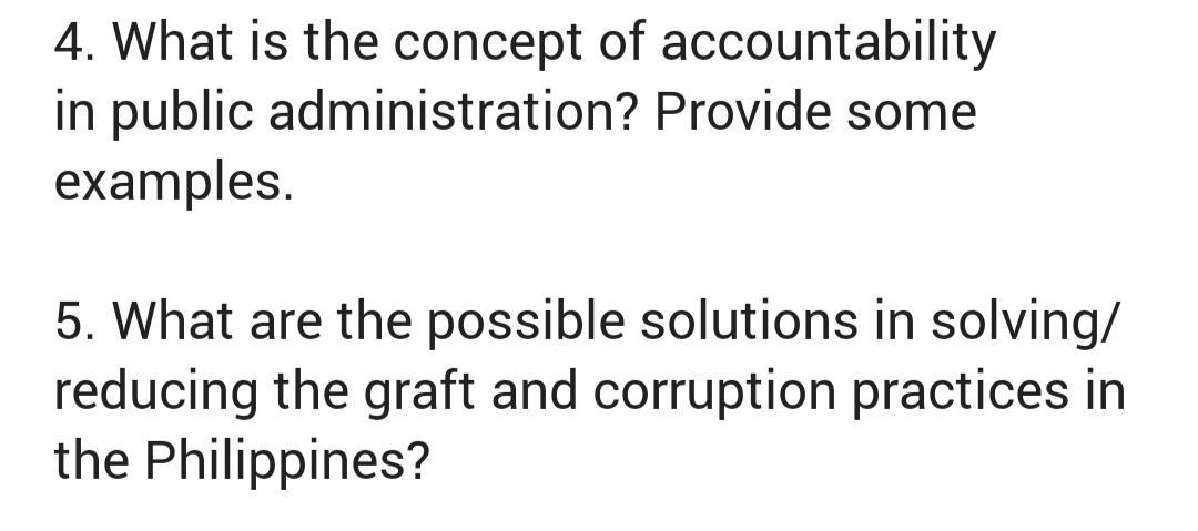 4. What is the concept of accountability
in public administration? Provide some
examples.
5. What are the possible solutions in solving/
reducing the graft and corruption practices in
the Philippines?