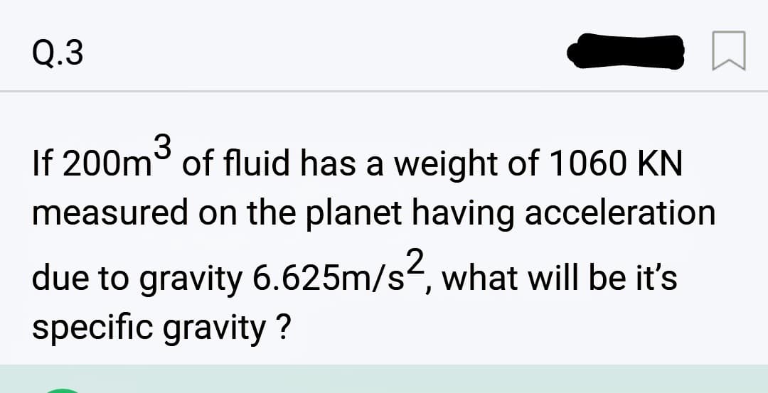 Q.3
If 200m³ of fluid has a weight of 1060 KN
measured on the planet having acceleration
due to gravity 6.625m/s², what will be it's
specific gravity ?