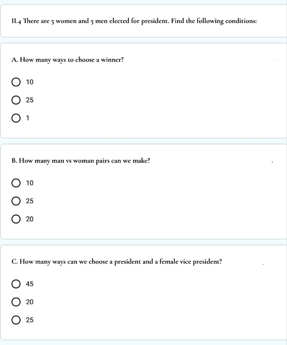 II.4 There are 5 women and 5 men elected for president. Find the following conditions:
A. How many ways to choose a winner?
10
25
O 1
B. How many man vs woman pairs can we make?
ΟΟΟ
10
25
O 20
C. How many ways can we choose a president and a female vice president?
45
20
25