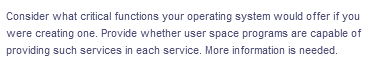 Consider what critical functions your operating system would offer if you
were creating one. Provide whether user space programs are capable of
providing such services in each service. More information is needed.
