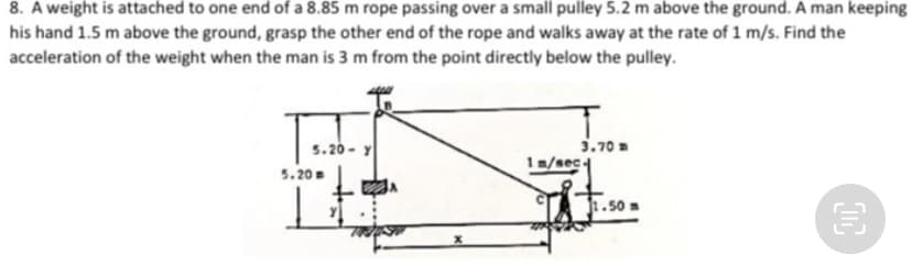 8. A weight is attached to one end of a 8.85 m rope passing over a small pulley 5.2 m above the ground. A man keeping
his hand 1.5 m above the ground, grasp the other end of the rope and walks away at the rate of 1 m/s. Find the
acceleration of the weight when the man is 3 m from the point directly below the pulley.
5.20 - Y
5.20
מ 3.70
1m/sec
1.50m
