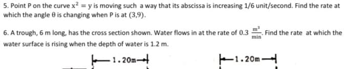 5. Point P on the curve x² = y is moving such a way that its abscissa is increasing 1/6 unit/second. Find the rate at
which the angle 0 is changing when P is at (3,9).
6. A trough, 6 m long, has the cross section shown. Water flows in at the rate of 0.3 :
. Find the rate at which the
min
water surface is rising when the depth of water is 1.2 m.
1.20m
F1.20m
