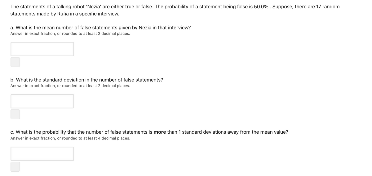 The statements of a talking robot 'Nezia' are either true or false. The probability of a statement being false is 50.0% . Suppose, there are 17 random
statements made by Rufia in a specific interview.
a. What is the mean number of false statements given by Nezia in that interview?
Answer in exact fraction, or rounded to at least 2 decimal places.
b. What is the standard deviation in the number of false statements?
Answer in exact fraction, or rounded to at least 2 decimal places.
c. What is the probability that the number of false statements is more than 1 standard deviations away from the mean value?
Answer in exact fraction, or rounded to at least 4 decimal places.
