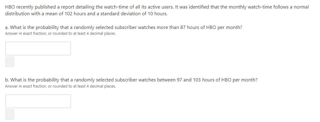 HBO recently published a report detailing the watch-time of all its active users. It was identified that the monthly watch-time follows a normal
distribution with a mean of 102 hours and a standard deviation of 10 hours.
a. What is the probability that a randomly selected subscriber watches more than 87 hours of HBO per month?
Answer in exact fraction, or rounded to at least 4 decimal places.
b. What is the probability that a randomly selected subscriber watches between 97 and 103 hours of HBO per month?
Answer in exact fraction, or rounded to at least 4 decimal places.
