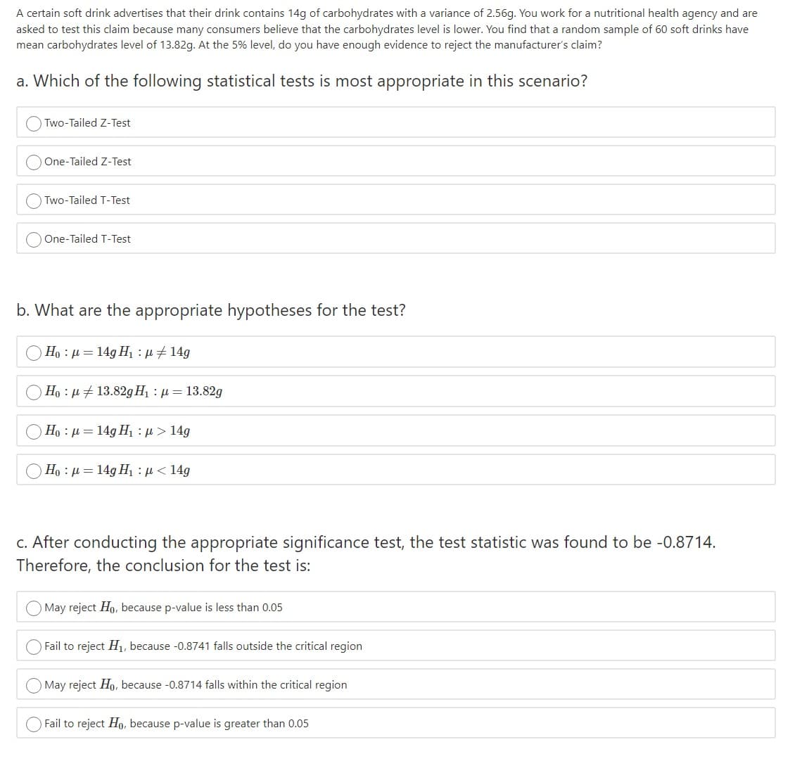 A certain soft drink advertises that their drink contains 14g of carbohydrates with a variance of 2.56g. You work for a nutritional health agency and are
asked to test this claim because many consumers believe that the carbohydrates level is lower. You find that a random sample of 60 soft drinks have
mean carbohydrates level of 13.82g. At the 5% level, do you have enough evidence to reject the manufacturer's claim?
a. Which of the following statistical tests is most appropriate in this scenario?
Two-Tailed Z-Test
One-Tailed Z-Test
Two-Tailed T-Test
One-Tailed T-Test
b. What are the appropriate hypotheses for the test?
Ho : µ = 14g H1 :u#14g
Ho : µ # 13.82gHị : µ = 13.82g
Ho : µ = 14g H1 : 4> 14g
Ho : µ = 14g H1 : H< 14g
c. After conducting the appropriate significance test, the test statistic was found to be -0.8714.
Therefore, the conclusion for the test is:
May reject Ho, because p-value is less than 0.05
Fail to reject H, because -0.8741 falls outside the critical region
May reject Ho, because -0.8714 falls within the critical region
O Fail to reject Ho, because p-value is greater than 0.05
