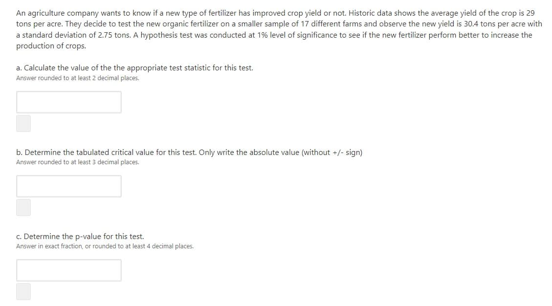 An agriculture company wants to know if a new type of fertilizer has improved crop yield or not. Historic data shows the average yield of the crop is 29
tons per acre. They decide to test the new organic fertilizer on a smaller sample of 17 different farms and observe the new yield is 30.4 tons per acre with
a standard deviation of 2.75 tons. A hypothesis test was conducted at 1% level of significance to see if the new fertilizer perform better to increase the
production of crops.
a. Calculate the value of the the appropriate test statistic for this test.
Answer rounded to at least 2 decimal places.
b. Determine the tabulated critical value for this test. Only write the absolute value (without +/- sign)
Answer rounded to at least 3 decimal places.
c. Determine the p-value for this test.
Answer in exact fraction, or rounded to at least 4 decimal places.
