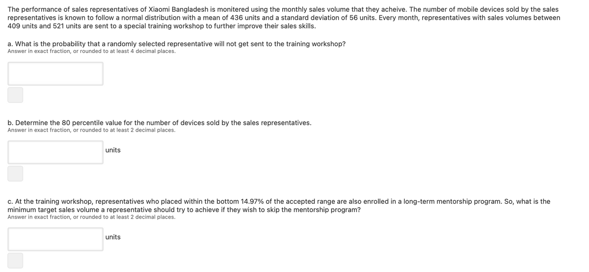 The performance of sales representatives of Xiaomi Bangladesh is monitered using the monthly sales volume that they acheive. The number of mobile devices sold by the sales
representatives is known to follow a normal distribution with a mean of 436 units and a standard deviation of 56 units. Every month, representatives with sales volumes between
409 units and 521 units are sent to a special training workshop to further improve their sales skills.
a. What is the probability that a randomly selected representative will not get sent to the training workshop?
Answer in exact fraction, or rounded to at least 4 decimal places.
b. Determine the 80 percentile value for the number of devices sold by the sales representatives.
Answer in exact fraction, or rounded to at least 2 decimal places.
units
c. At the training workshop, representatives who placed within the bottom 14.97% of the accepted range are also enrolled in a long-term mentorship program. So, what is the
minimum target sales volume a representative should try to achieve if they wish to skip the mentorship program?
Answer in exact fraction, or rounded to at least 2 decimal places.
units
