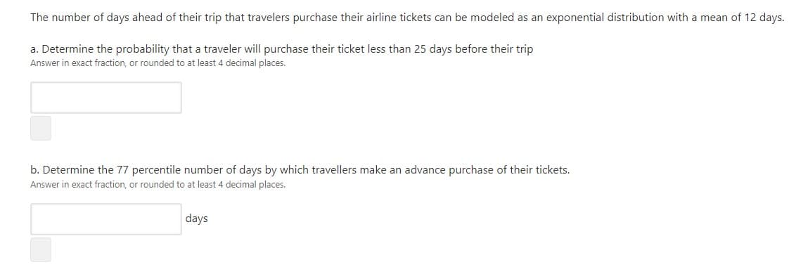 The number of days ahead of their trip that travelers purchase their airline tickets can be modeled as an exponential distribution with a mean of 12 days.
a. Determine the probability that a traveler will purchase their ticket less than 25 days before their trip
Answer in exact fraction, or rounded to at least 4 decimal places.
b. Determine the 77 percentile number of days by which travellers make an advance purchase of their tickets.
Answer in exact fraction, or rounded to at least 4 decimal places.
days
