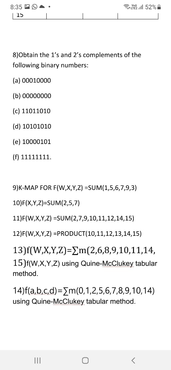 8:35 E O
ll 52%I
+LTE
15
8)Obtain the 1's and 2's complements of the
following binary numbers:
(a) 00010000
(b) 00000000
(c) 11011010
(d) 10101010
(e) 10000101
(f) 11111111.
9)K-MAP FOR F(W,X,Y,Z) =SUM(1,5,6,7,9,3)
10)F(X,Y,Z)=SUM(2,5,7)
11)F(W,X,Y,Z) =SUM(2,7,9,10,11,12,14,15)
12)F(W,X,Y,Z) =PRODUCT(10,11,12,13,14,15)
13)f(W,X,Y,Z)=Em(2,6,8,9,10,11,14,
15)f(W,X,Y,Z) using Quine-McClukey tabular
method.
14)f(a,b,c,d)=Em(0,1,2,5,6,7,8,9,10,14)
using Quine-McClukey tabular method.
II
