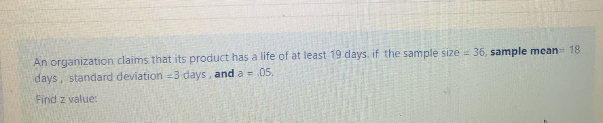 An organization claims that its product has a life of at least 19 days. if the sample size 36, sample mean= 18
days, standard deviation =3 days, and a = .05.
Find z value:
